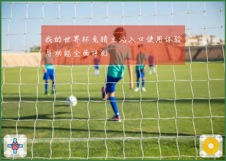 我的世界杯竞猜主站入口使用体验与功能全面评测